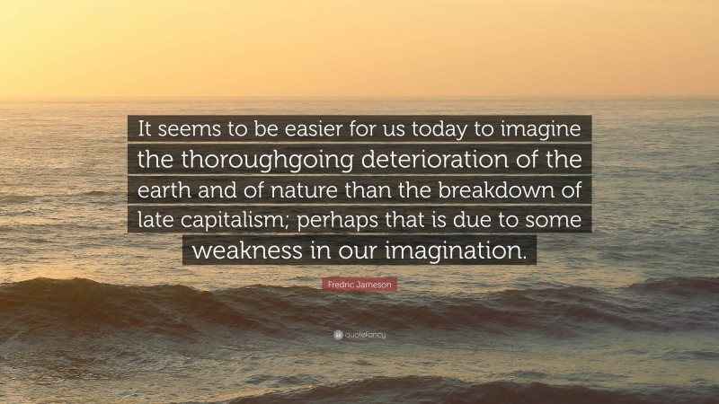 Fredric Jameson Quote: “It seems to be easier for us today to imagine the thoroughgoing deterioration of the earth and of nature than the breakdown of late capitalism; perhaps that is due to some weakness in our imagination.”