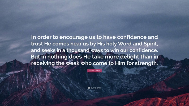 Ellen G. White Quote: “In order to encourage us to have confidence and trust He comes near us by His holy Word and Spirit, and seeks in a thousand ways to win our confidence. But in nothing does He take more delight than in receiving the weak who come to Him for strength.”