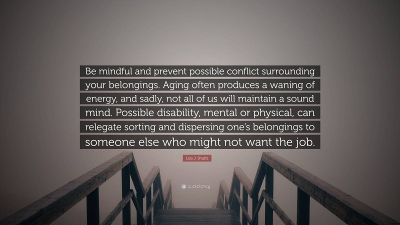 Lisa J. Shultz Quote: “Be mindful and prevent possible conflict surrounding your belongings. Aging often produces a waning of energy, and sadly, not all of us will maintain a sound mind. Possible disability, mental or physical, can relegate sorting and dispersing one’s belongings to someone else who might not want the job.”