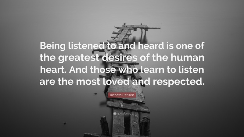 Richard Carlson Quote: “Being listened to and heard is one of the greatest desires of the human heart. And those who learn to listen are the most loved and respected.”