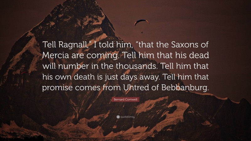 Bernard Cornwell Quote: “Tell Ragnall,” I told him, “that the Saxons of Mercia are coming. Tell him that his dead will number in the thousands. Tell him that his own death is just days away. Tell him that promise comes from Uhtred of Bebbanburg.”