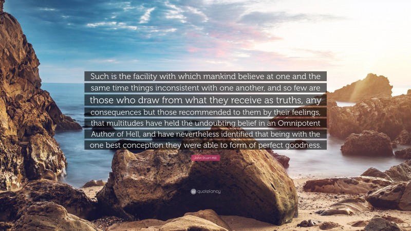 John Stuart Mill Quote: “Such is the facility with which mankind believe at one and the same time things inconsistent with one another, and so few are those who draw from what they receive as truths, any consequences but those recommended to them by their feelings, that multitudes have held the undoubting belief in an Omnipotent Author of Hell, and have nevertheless identified that being with the one best conception they were able to form of perfect goodness.”