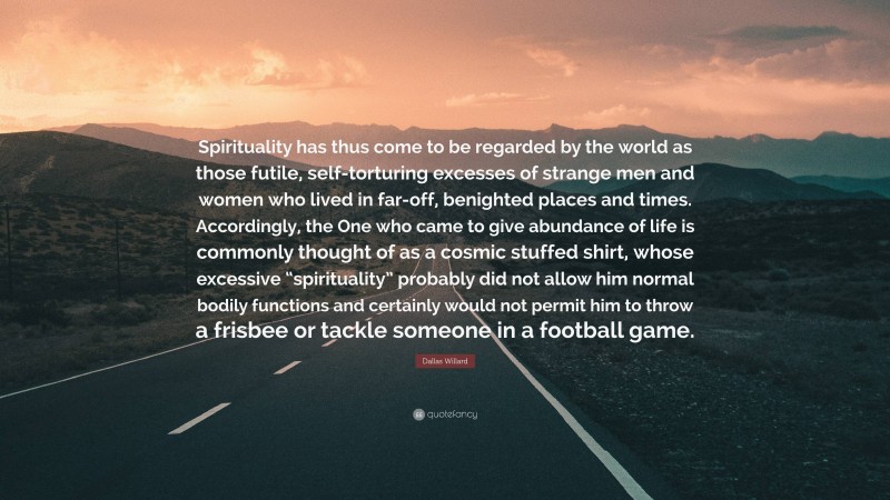 Dallas Willard Quote: “Spirituality has thus come to be regarded by the world as those futile, self-torturing excesses of strange men and women who lived in far-off, benighted places and times. Accordingly, the One who came to give abundance of life is commonly thought of as a cosmic stuffed shirt, whose excessive “spirituality” probably did not allow him normal bodily functions and certainly would not permit him to throw a frisbee or tackle someone in a football game.”