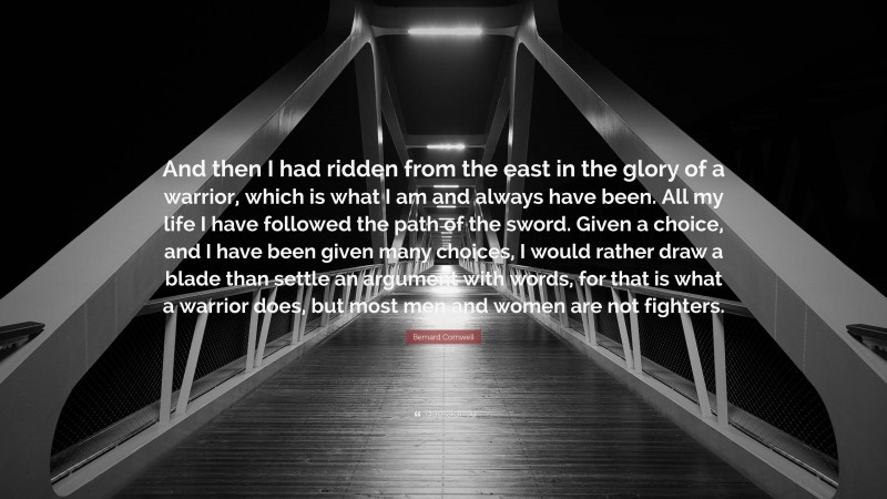 Bernard Cornwell Quote: “And then I had ridden from the east in the glory of a warrior, which is what I am and always have been. All my life I have followed the path of the sword. Given a choice, and I have been given many choices, I would rather draw a blade than settle an argument with words, for that is what a warrior does, but most men and women are not fighters.”