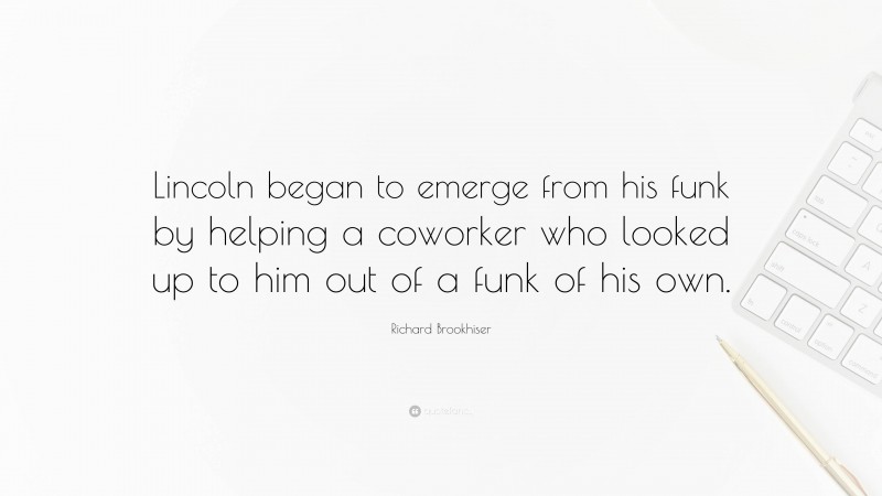Richard Brookhiser Quote: “Lincoln began to emerge from his funk by helping a coworker who looked up to him out of a funk of his own.”