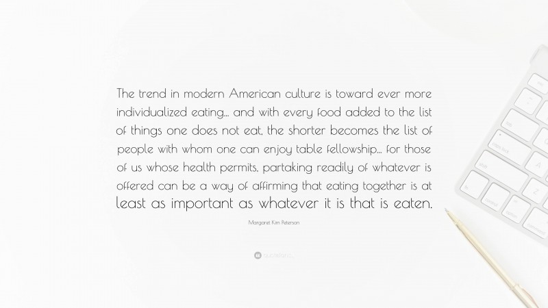 Margaret Kim Peterson Quote: “The trend in modern American culture is toward ever more individualized eating... and with every food added to the list of things one does not eat, the shorter becomes the list of people with whom one can enjoy table fellowship... for those of us whose health permits, partaking readily of whatever is offered can be a way of affirming that eating together is at least as important as whatever it is that is eaten.”