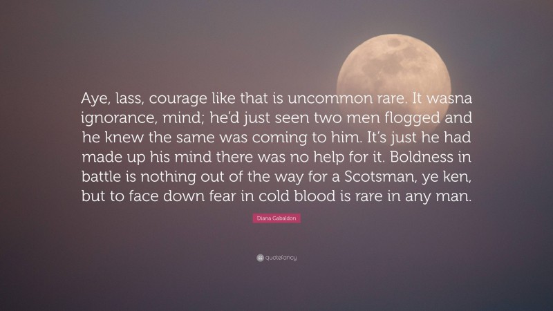 Diana Gabaldon Quote: “Aye, lass, courage like that is uncommon rare. It wasna ignorance, mind; he’d just seen two men flogged and he knew the same was coming to him. It’s just he had made up his mind there was no help for it. Boldness in battle is nothing out of the way for a Scotsman, ye ken, but to face down fear in cold blood is rare in any man.”