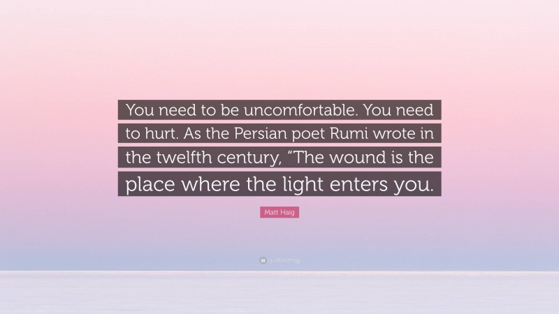 Matt Haig Quote: “You need to be uncomfortable. You need to hurt. As the Persian poet Rumi wrote in the twelfth century, “The wound is the place where the light enters you.”