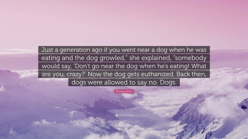 Bronwen Dickey Quote: “Just a generation ago if you went near a dog when he was eating and the dog growled,” she explained, “somebody would say, ‘Don’t go near the dog when he’s eating! What are you, crazy?’ Now the dog gets euthanized. Back then, dogs were allowed to say no. Dogs.”