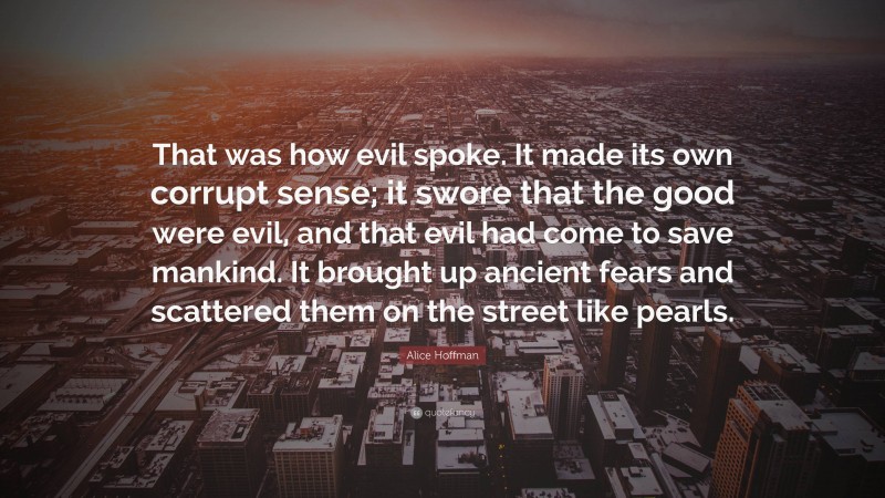 Alice Hoffman Quote: “That was how evil spoke. It made its own corrupt sense; it swore that the good were evil, and that evil had come to save mankind. It brought up ancient fears and scattered them on the street like pearls.”