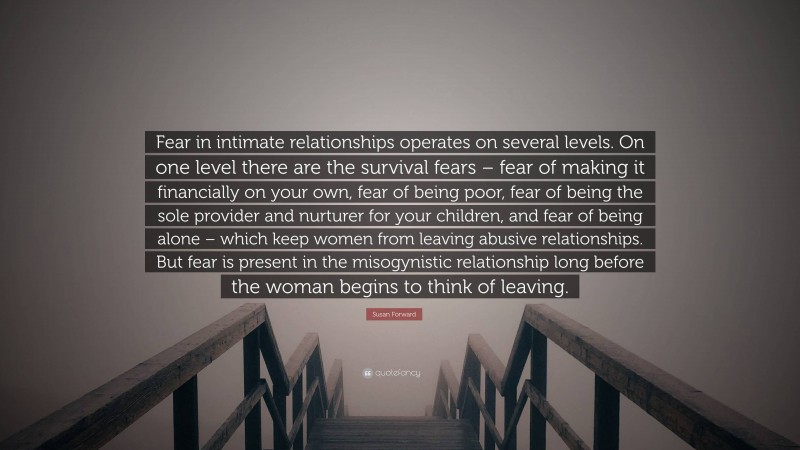 Susan Forward Quote: “Fear in intimate relationships operates on several levels. On one level there are the survival fears – fear of making it financially on your own, fear of being poor, fear of being the sole provider and nurturer for your children, and fear of being alone – which keep women from leaving abusive relationships. But fear is present in the misogynistic relationship long before the woman begins to think of leaving.”