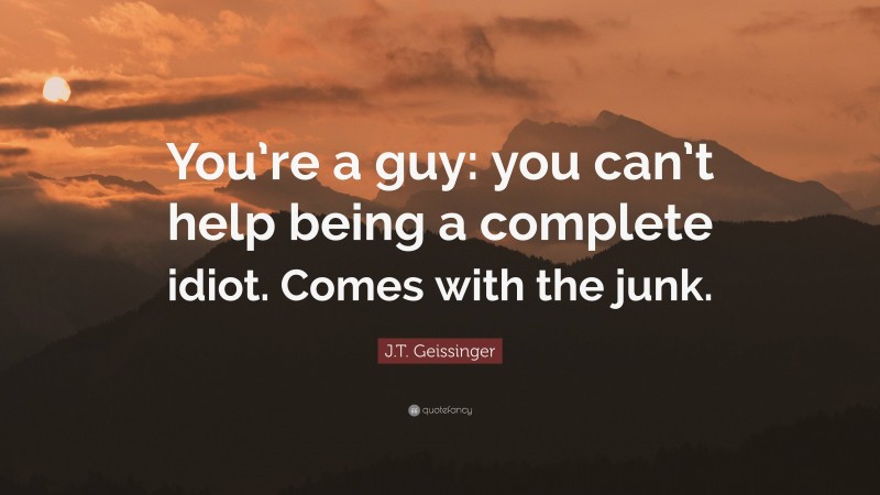 J.T. Geissinger Quote: “You’re a guy: you can’t help being a complete idiot. Comes with the junk.”