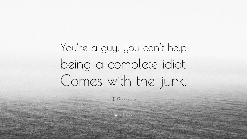 J.T. Geissinger Quote: “You’re a guy: you can’t help being a complete idiot. Comes with the junk.”