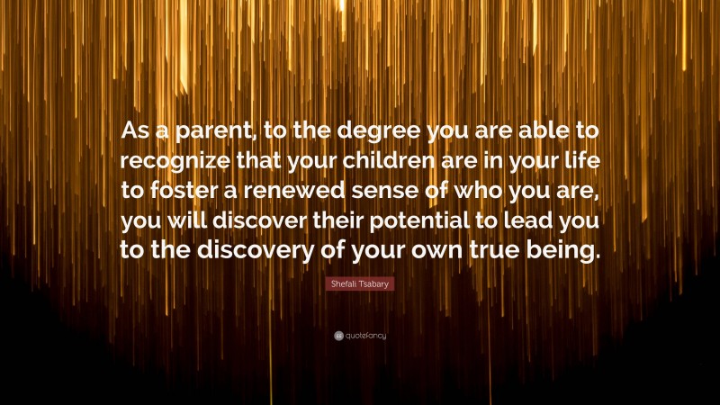 Shefali Tsabary Quote: “As a parent, to the degree you are able to recognize that your children are in your life to foster a renewed sense of who you are, you will discover their potential to lead you to the discovery of your own true being.”