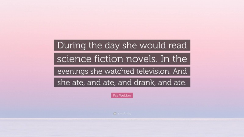 Fay Weldon Quote: “During the day she would read science fiction novels. In the evenings she watched television. And she ate, and ate, and drank, and ate.”