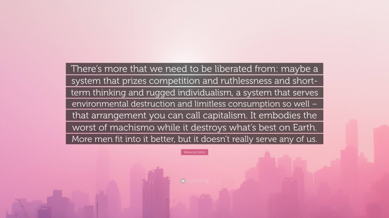 Rebecca Solnit Quote: “There’s more that we need to be liberated from: maybe a system that prizes competition and ruthlessness and short-term thinking and rugged individualism, a system that serves environmental destruction and limitless consumption so well – that arrangement you can call capitalism. It embodies the worst of machismo while it destroys what’s best on Earth. More men fit into it better, but it doesn’t really serve any of us.”