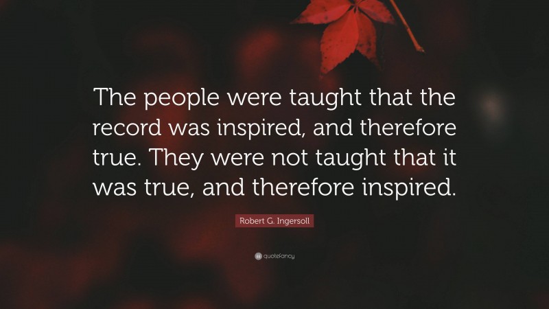 Robert G. Ingersoll Quote: “The people were taught that the record was inspired, and therefore true. They were not taught that it was true, and therefore inspired.”
