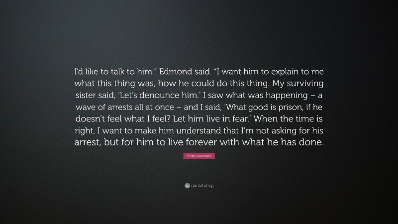 Philip Gourevitch Quote: “I’d like to talk to him,” Edmond said. “I want him to explain to me what this thing was, how he could do this thing. My surviving sister said, ‘Let’s denounce him.’ I saw what was happening – a wave of arrests all at once – and I said, ‘What good is prison, if he doesn’t feel what I feel? Let him live in fear.’ When the time is right, I want to make him understand that I’m not asking for his arrest, but for him to live forever with what he has done.”