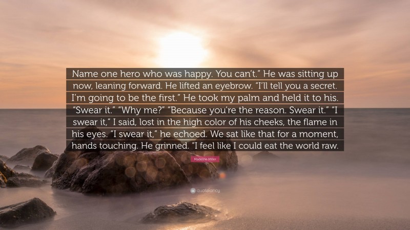 Madeline Miller Quote: “Name one hero who was happy. You can’t.” He was sitting up now, leaning forward. He lifted an eyebrow. “I’ll tell you a secret. I’m going to be the first.” He took my palm and held it to his. “Swear it.” “Why me?” “Because you’re the reason. Swear it.” “I swear it,” I said, lost in the high color of his cheeks, the flame in his eyes. “I swear it,” he echoed. We sat like that for a moment, hands touching. He grinned. “I feel like I could eat the world raw.”
