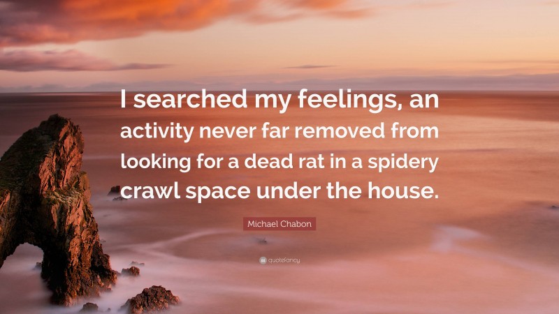 Michael Chabon Quote: “I searched my feelings, an activity never far removed from looking for a dead rat in a spidery crawl space under the house.”