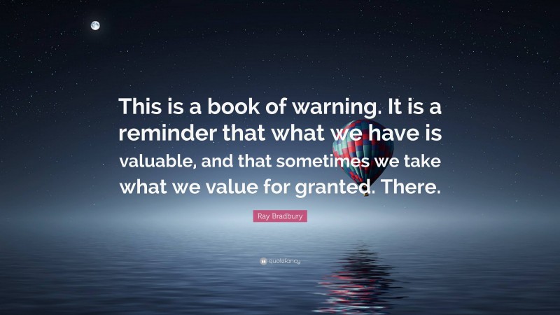 Ray Bradbury Quote: “This is a book of warning. It is a reminder that what we have is valuable, and that sometimes we take what we value for granted. There.”