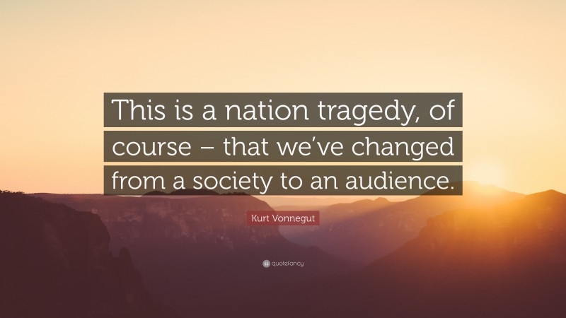 Kurt Vonnegut Quote: “This is a nation tragedy, of course – that we’ve changed from a society to an audience.”