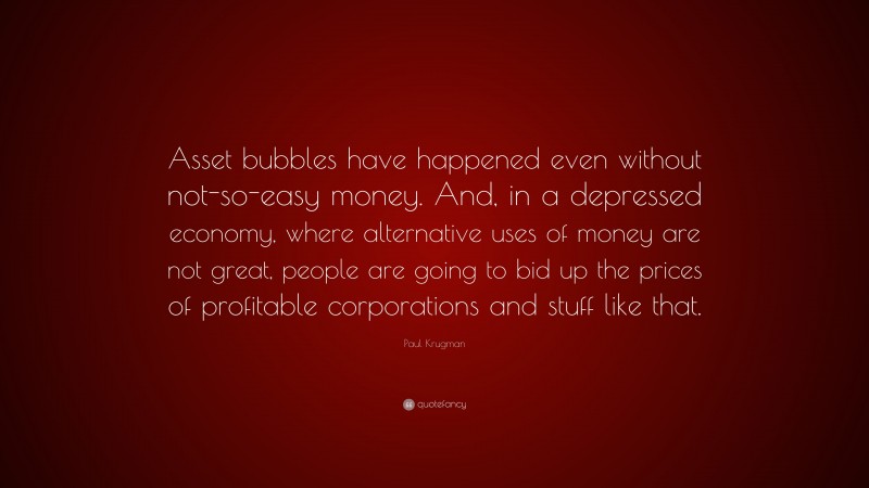 Paul Krugman Quote: “Asset bubbles have happened even without not-so-easy money. And, in a depressed economy, where alternative uses of money are not great, people are going to bid up the prices of profitable corporations and stuff like that.”