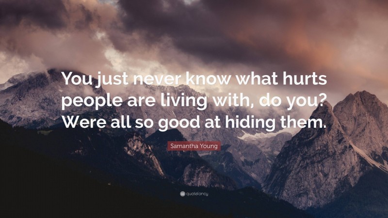 Samantha Young Quote: “You just never know what hurts people are living with, do you? Were all so good at hiding them.”