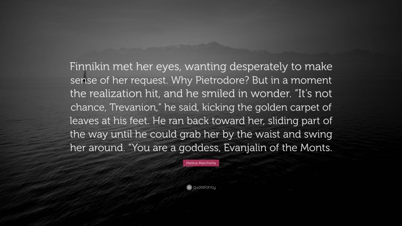 Melina Marchetta Quote: “Finnikin met her eyes, wanting desperately to make sense of her request. Why Pietrodore? But in a moment the realization hit, and he smiled in wonder. “It’s not chance, Trevanion,” he said, kicking the golden carpet of leaves at his feet. He ran back toward her, sliding part of the way until he could grab her by the waist and swing her around. “You are a goddess, Evanjalin of the Monts.”