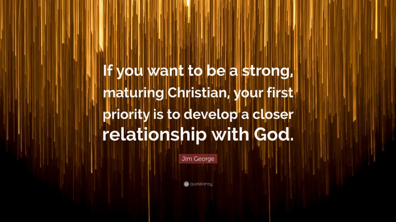 Jim George Quote: “If you want to be a strong, maturing Christian, your first priority is to develop a closer relationship with God.”