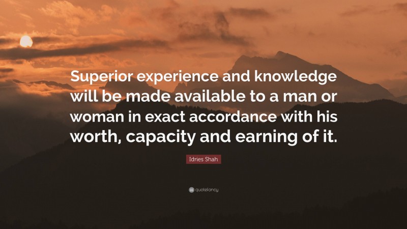 Idries Shah Quote: “Superior experience and knowledge will be made available to a man or woman in exact accordance with his worth, capacity and earning of it.”