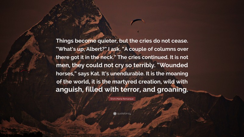 Erich Maria Remarque Quote: “Things become quieter, but the cries do not cease. “What’s up, Albert?” I ask. “A couple of columns over there got it in the neck.” The cries continued. It is not men, they could not cry so terribly. “Wounded horses,” says Kat. It’s unendurable. It is the moaning of the world, it is the martyred creation, wild with anguish, filled with terror, and groaning.”