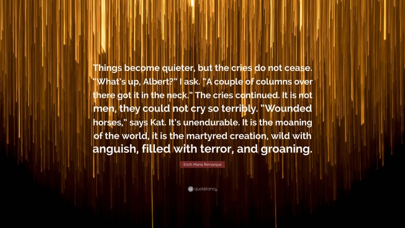 Erich Maria Remarque Quote: “Things become quieter, but the cries do not cease. “What’s up, Albert?” I ask. “A couple of columns over there got it in the neck.” The cries continued. It is not men, they could not cry so terribly. “Wounded horses,” says Kat. It’s unendurable. It is the moaning of the world, it is the martyred creation, wild with anguish, filled with terror, and groaning.”