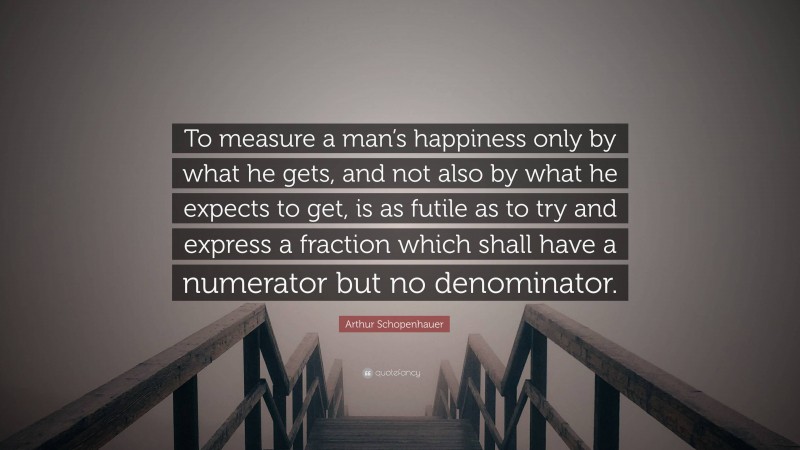 Arthur Schopenhauer Quote: “To measure a man’s happiness only by what he gets, and not also by what he expects to get, is as futile as to try and express a fraction which shall have a numerator but no denominator.”