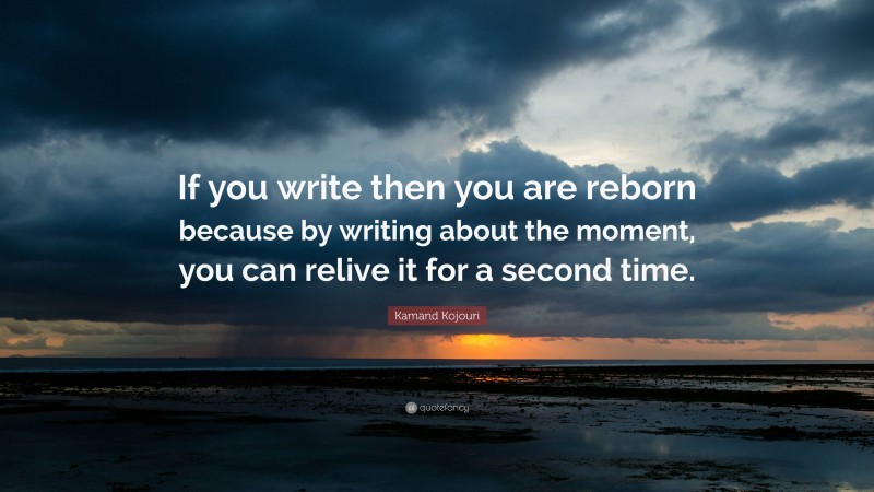 Kamand Kojouri Quote: “If you write then you are reborn because by writing about the moment, you can relive it for a second time.”