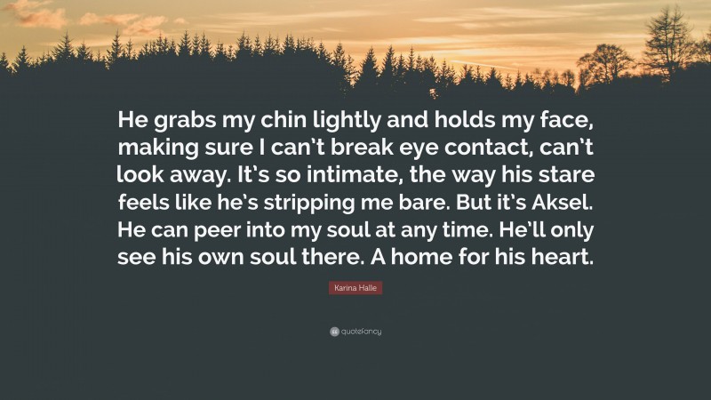 Karina Halle Quote: “He grabs my chin lightly and holds my face, making sure I can’t break eye contact, can’t look away. It’s so intimate, the way his stare feels like he’s stripping me bare. But it’s Aksel. He can peer into my soul at any time. He’ll only see his own soul there. A home for his heart.”