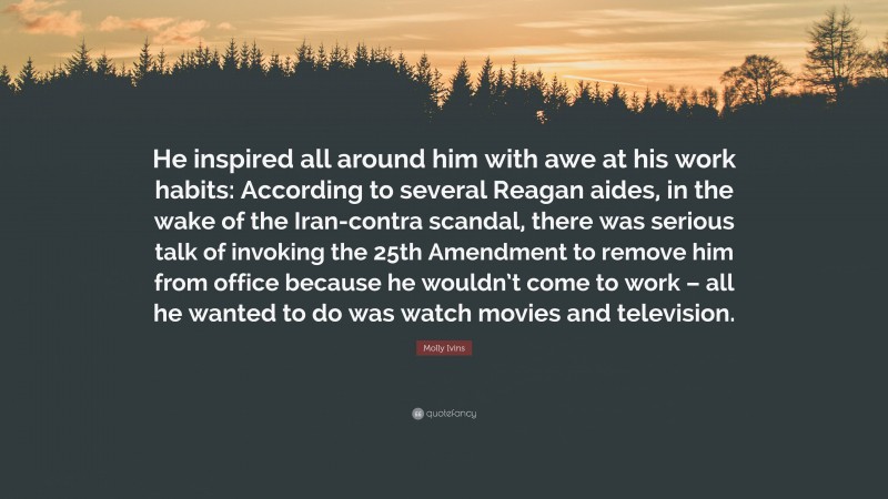 Molly Ivins Quote: “He inspired all around him with awe at his work habits: According to several Reagan aides, in the wake of the Iran-contra scandal, there was serious talk of invoking the 25th Amendment to remove him from office because he wouldn’t come to work – all he wanted to do was watch movies and television.”