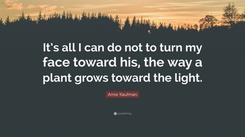 Amie Kaufman Quote: “It’s all I can do not to turn my face toward his, the way a plant grows toward the light.”