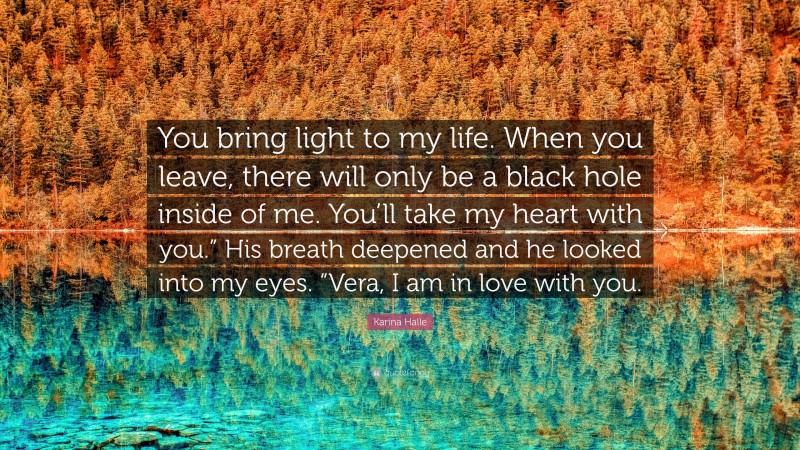 Karina Halle Quote: “You bring light to my life. When you leave, there will only be a black hole inside of me. You’ll take my heart with you.” His breath deepened and he looked into my eyes. “Vera, I am in love with you.”