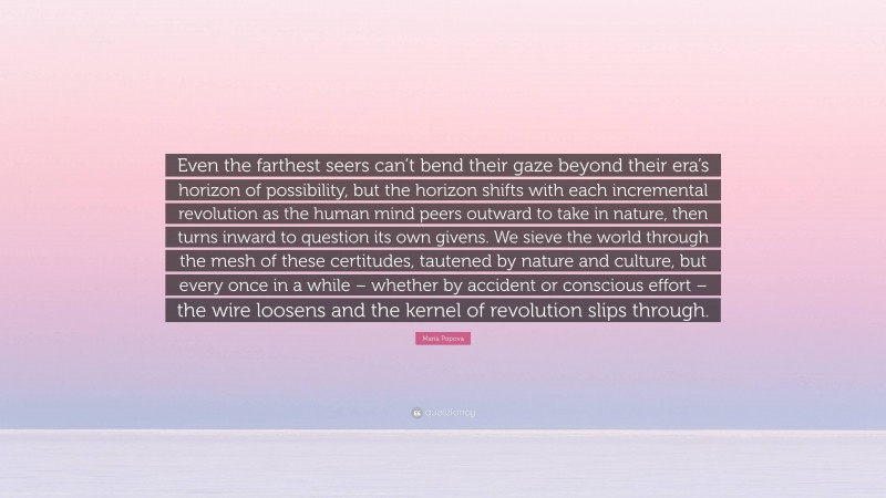 Maria Popova Quote: “Even the farthest seers can’t bend their gaze beyond their era’s horizon of possibility, but the horizon shifts with each incremental revolution as the human mind peers outward to take in nature, then turns inward to question its own givens. We sieve the world through the mesh of these certitudes, tautened by nature and culture, but every once in a while – whether by accident or conscious effort – the wire loosens and the kernel of revolution slips through.”