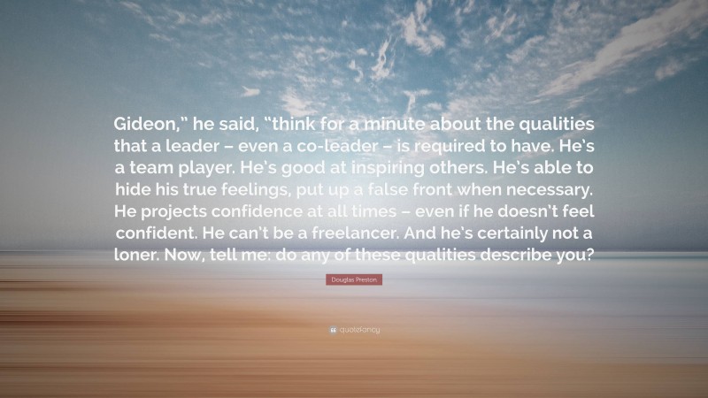 Douglas Preston Quote: “Gideon,” he said, “think for a minute about the qualities that a leader – even a co-leader – is required to have. He’s a team player. He’s good at inspiring others. He’s able to hide his true feelings, put up a false front when necessary. He projects confidence at all times – even if he doesn’t feel confident. He can’t be a freelancer. And he’s certainly not a loner. Now, tell me: do any of these qualities describe you?”