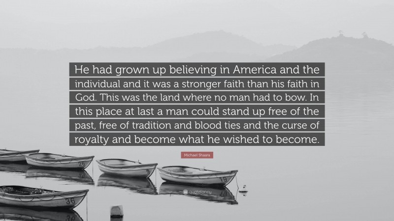 Michael Shaara Quote: “He had grown up believing in America and the individual and it was a stronger faith than his faith in God. This was the land where no man had to bow. In this place at last a man could stand up free of the past, free of tradition and blood ties and the curse of royalty and become what he wished to become.”