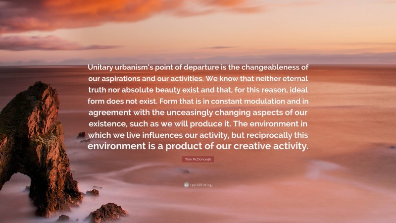 Tom McDonough Quote: “Unitary urbanism’s point of departure is the changeableness of our aspirations and our activities. We know that neither eternal truth nor absolute beauty exist and that, for this reason, ideal form does not exist. Form that is in constant modulation and in agreement with the unceasingly changing aspects of our existence, such as we will produce it. The environment in which we live influences our activity, but reciprocally this environment is a product of our creative activity.”