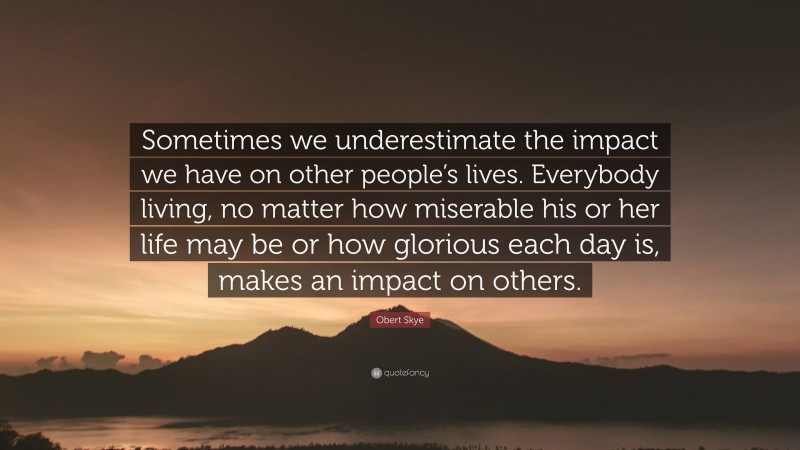 Obert Skye Quote: “Sometimes we underestimate the impact we have on other people’s lives. Everybody living, no matter how miserable his or her life may be or how glorious each day is, makes an impact on others.”