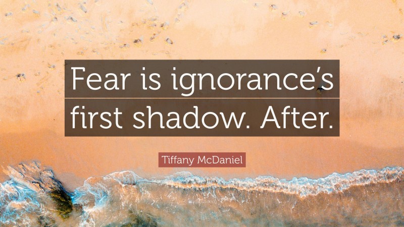 Tiffany McDaniel Quote: “Fear is ignorance’s first shadow. After.”
