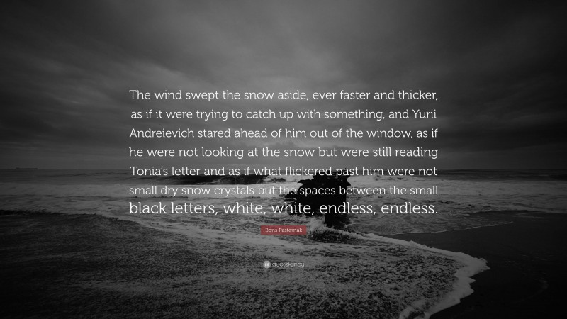 Boris Pasternak Quote: “The wind swept the snow aside, ever faster and thicker, as if it were trying to catch up with something, and Yurii Andreievich stared ahead of him out of the window, as if he were not looking at the snow but were still reading Tonia’s letter and as if what flickered past him were not small dry snow crystals but the spaces between the small black letters, white, white, endless, endless.”