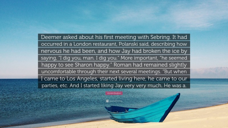 Vincent Bugliosi Quote: “Deemer asked about his first meeting with Sebring. It had occurred in a London restaurant, Polanski said, describing how nervous he had been, and how Jay had broken the ice by saying, “I dig you, man. I dig you.” More important, “he seemed happy to see Sharon happy.” Roman had remained slightly uncomfortable through their next several meetings. “But when I came to Los Angeles, started living here, he came to our parties, etc. And I started liking Jay very very much. He was a.”