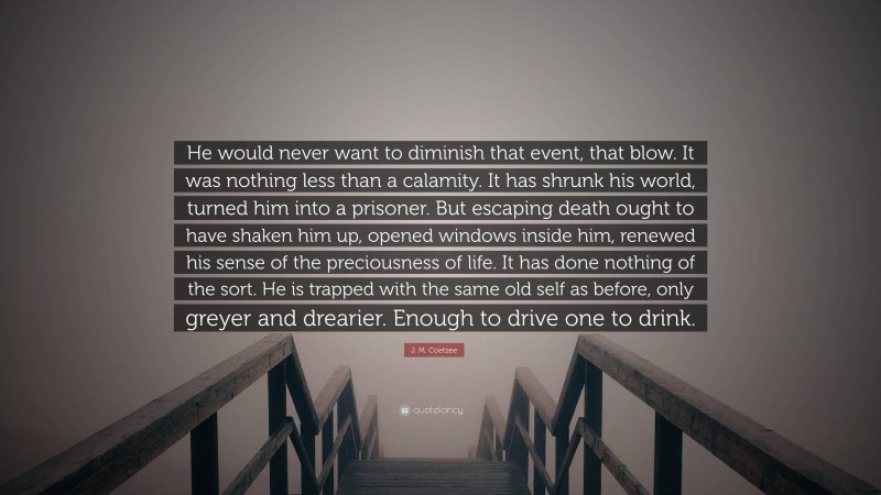 J. M. Coetzee Quote: “He would never want to diminish that event, that blow. It was nothing less than a calamity. It has shrunk his world, turned him into a prisoner. But escaping death ought to have shaken him up, opened windows inside him, renewed his sense of the preciousness of life. It has done nothing of the sort. He is trapped with the same old self as before, only greyer and drearier. Enough to drive one to drink.”