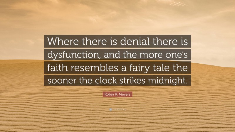 Robin R. Meyers Quote: “Where there is denial there is dysfunction, and the more one’s faith resembles a fairy tale the sooner the clock strikes midnight.”