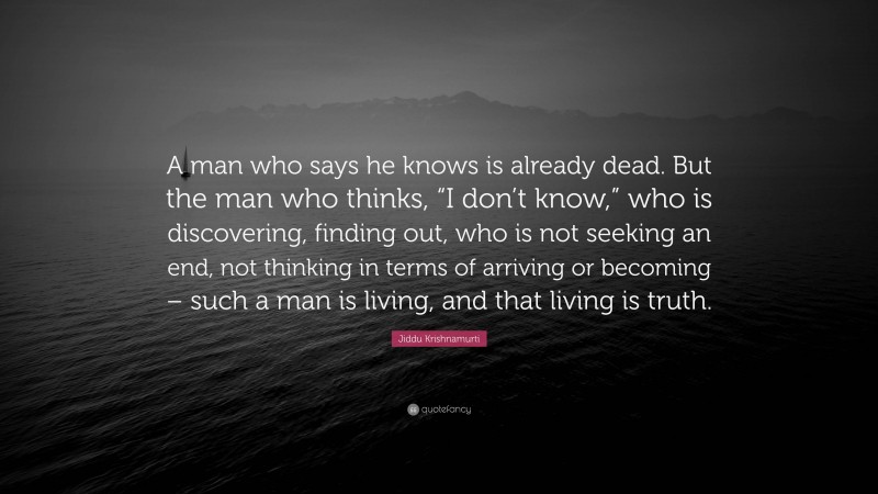 Jiddu Krishnamurti Quote: “A man who says he knows is already dead. But the man who thinks, “I don’t know,” who is discovering, finding out, who is not seeking an end, not thinking in terms of arriving or becoming – such a man is living, and that living is truth.”